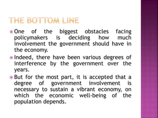  One of the biggest obstacles facing 
policymakers is deciding how much 
involvement the government should have in 
the economy. 
 Indeed, there have been various degrees of 
interference by the government over the 
years. 
 But for the most part, it is accepted that a 
degree of government involvement is 
necessary to sustain a vibrant economy, on 
which the economic well-being of the 
population depends. 
 