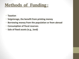 Methods of Funding : 
• Taxation 
• Seigniorage, the benefit from printing money 
• Borrowing money from the population or from abroad 
• Consumption of fiscal reserves 
• Sale of fixed assets (e.g., land) 
 