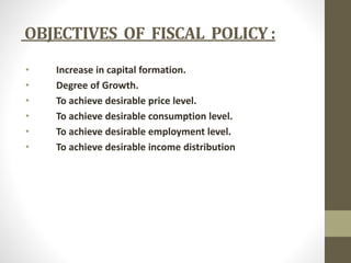 OBJECTIVES OF FISCAL POLICY : 
• Increase in capital formation. 
• Degree of Growth. 
• To achieve desirable price level. 
• To achieve desirable consumption level. 
• To achieve desirable employment level. 
• To achieve desirable income distribution 
 