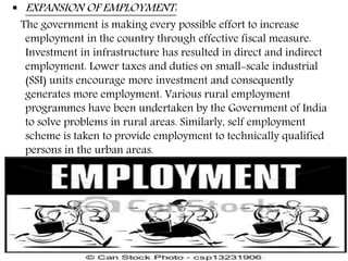  EXPANSION OF EMPLOYMENT:
The government is making every possible effort to increase
employment in the country through effective fiscal measure.
Investment in infrastructure has resulted in direct and indirect
employment. Lower taxes and duties on small-scale industrial
(SSI) units encourage more investment and consequently
generates more employment. Various rural employment
programmes have been undertaken by the Government of India
to solve problems in rural areas. Similarly, self employment
scheme is taken to provide employment to technically qualified
persons in the urban areas.
 