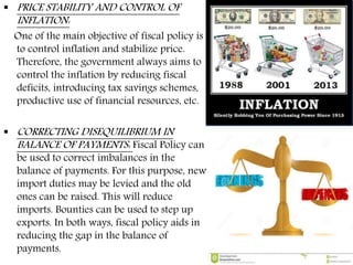  PRICE STABILITY AND CONTROL OF
INFLATION:
One of the main objective of fiscal policy is
to control inflation and stabilize price.
Therefore, the government always aims to
control the inflation by reducing fiscal
deficits, introducing tax savings schemes,
productive use of financial resources, etc.
 CORRECTING DISEQUILIBRIUM IN
BALANCE OF PAYMENTS: Fiscal Policy can
be used to correct imbalances in the
balance of payments. For this purpose, new
import duties may be levied and the old
ones can be raised. This will reduce
imports. Bounties can be used to step up
exports. In both ways, fiscal policy aids in
reducing the gap in the balance of
payments.
 
