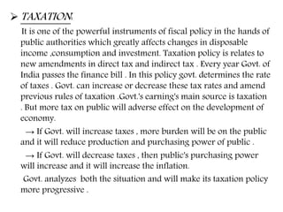  TAXATION:
It is one of the powerful instruments of fiscal policy in the hands of
public authorities which greatly affects changes in disposable
income ,consumption and investment. Taxation policy is relates to
new amendments in direct tax and indirect tax . Every year Govt. of
India passes the finance bill . In this policy govt. determines the rate
of taxes . Govt. can increase or decrease these tax rates and amend
previous rules of taxation .Govt.'s earning's main source is taxation
. But more tax on public will adverse effect on the development of
economy.
→ If Govt. will increase taxes , more burden will be on the public
and it will reduce production and purchasing power of public .
→ If Govt. will decrease taxes , then public's purchasing power
will increase and it will increase the inflation.
Govt. analyzes both the situation and will make its taxation policy
more progressive .
 