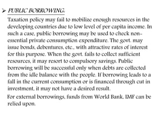  PUBLIC BORROWING:
Taxation policy may fail to mobilize enough resources in the
developing countries due to low level of per capita income. In
such a case, public borrowing may be used to check non-
essential private consumption expenditure. The govt. may
issue bonds, debentures, etc., with attractive rates of interest
for this purpose. When the govt. fails to collect sufficient
resources, it may resort to compulsory savings. Public
borrowing will be successful only when debts are collected
from the idle balance with the people. If borrowing leads to a
fall in the current consumption or is financed through cut in
investment, it may not have a desired result.
For external borrowings, funds from World Bank, IMF can be
relied upon.
 