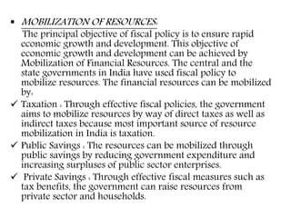  MOBILIZATION OF RESOURCES:
The principal objective of fiscal policy is to ensure rapid
economic growth and development. This objective of
economic growth and development can be achieved by
Mobilization of Financial Resources. The central and the
state governments in India have used fiscal policy to
mobilize resources. The financial resources can be mobilized
by:
 Taxation : Through effective fiscal policies, the government
aims to mobilize resources by way of direct taxes as well as
indirect taxes because most important source of resource
mobilization in India is taxation.
 Public Savings : The resources can be mobilized through
public savings by reducing government expenditure and
increasing surpluses of public sector enterprises.
 Private Savings : Through effective fiscal measures such as
tax benefits, the government can raise resources from
private sector and households.
 