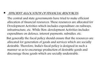  EFFICIENT ALLOCATION OF FINANCIAL RESOURCES:
The central and state governments have tried to make efficient
allocation of financial resources. These resources are allocated for
Development Activities which includes expenditure on railways,
infrastructure, etc. While Non-development Activities includes
expenditure on defence, interest payments, subsidies, etc.
But generally the fiscal policy should ensure that the resources are
allocated for generation of goods and services which are socially
desirable. Therefore, India's fiscal policy is designed in such a
manner so as to encourage production of desirable goods and
discourage those goods which are socially undesirable.
 