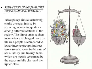  REDUCTION IN INEQUALITIES
OF INCOME AND WEALTH :
Fiscal policy aims at achieving
equity or social justice by
reducing income inequalities
among different sections of the
society. The direct taxes such as
income tax are charged more on
the rich people as compared to
lower income groups. Indirect
taxes are also more in the case of
semi-luxury and luxury items,
which are mostly consumed by
the upper middle class and the
upper class.
 