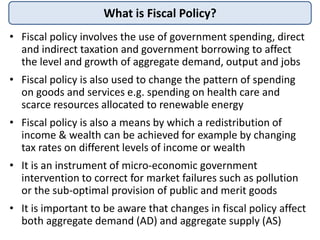 What is Fiscal Policy?
• Fiscal policy involves the use of government spending, direct
and indirect taxation and governmen...