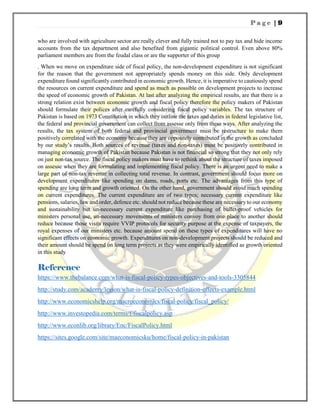 P a g e | 9
who are involved with agriculture sector are really clever and fully trained not to pay tax and hide income
accounts from the tax department and also benefited from gigantic political control. Even above 80%
parliament members are from the feudal class or are the supporter of this group
. When we move on expenditure side of fiscal policy, the non-development expenditure is not significant
for the reason that the government not appropriately spends money on this side. Only development
expenditure found significantly contributed in economic growth. Hence, it is imperative to cautiously spend
the resources on current expenditure and spend as much as possible on development projects to increase
the speed of economic growth of Pakistan. At last after analyzing the empirical results, are that there is a
strong relation exist between economic growth and fiscal policy therefore the policy makers of Pakistan
should formulate their polices after carefully considering fiscal policy variables. The tax structure of
Pakistan is based on 1973 Constitution in which they outline the taxes and duties in federal legislative list,
the federal and provincial government can collect from assesse only from these ways. After analyzing the
results, the tax system of both federal and provincial government must be restructure to make them
positively correlated with the economy because they are oppositely contributed in the growth as concluded
by our study’s results. Both sources of revenue (taxes and non-taxes) must be positively contributed in
managing economic growth of Pakistan because Pakistan is not financial so strong that they not only rely
on just non-tax source. The fiscal policy makers must have to rethink about the structure of taxes imposed
on assesse when they are formulating and implementing fiscal policy. There is an urgent need to make a
large part of non-tax revenue in collecting total revenue. In contrast, government should focus more on
development expenditures like spending on dams, roads, ports etc. The advantages from this type of
spending are long term and growth oriented. On the other hand, government should avoid much spending
on current expenditures. The current expenditure are of two types; necessary current expenditure like
pensions, salaries, law and order, defence etc. should not reduce because these are necessary to our economy
and sustainability but un-necessary current expenditure like purchasing of bullet-proof vehicles for
ministers personal use, un-necessary movements of ministers convoy from one place to another should
reduce because those visits require VVIP protocols for security purpose at the expense of taxpayers, the
royal expenses of our ministers etc. because amount spend on these types of expenditures will have no
significant effects on economic growth. Expenditures on non-development projects should be reduced and
their amount should be spend on long term projects as they were empirically identified as growth oriented
in this study
Reference
https://www.thebalance.com/what-is-fiscal-policy-types-objectives-and-tools-3305844
http://study.com/academy/lesson/what-is-fiscal-policy-definition-effects-example.html
http://www.economicshelp.org/macroeconomics/fiscal-policy/fiscal_policy/
http://www.investopedia.com/terms/f/fiscalpolicy.asp
http://www.econlib.org/library/Enc/FiscalPolicy.html
https://sites.google.com/site/maeconomicsku/home/fiscal-policy-in-pakistan
 