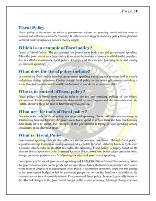 P a g e | 2
Fiscal Policy
Fiscal policy is the means by which a government adjusts its spending levels and tax rates to
monitor and influence a nation's economy. It is the sister strategy to monetary policy through which
a central bank influences a nation's money supply.
Which is an example of fiscal policy?
Types of Fiscal Policy. The government has control over both taxes and government spending.
When the government uses fiscal policy to increase the amount of money available to the populace,
this is called expansionary fiscal policy. Examples of this include lowering taxes and raising
government spending.
What does the fiscal policy include?
Expansionary fiscal policy involves government spending exceeding tax revenue, and is usually
undertaken during recessions. Contractionary fiscal policy occurs when government spending is
lower than tax revenue, and is usually undertaken to pay down government debt.
Who is in control of fiscal policy?
Fiscal policy is a broad term used to refer to the tax and spending policies of the federal
government. Fiscal policy decisions are determined by the Congress and the Administration; the
Federal Reserve plays no role in determining fiscal policy.
What are the tools of fiscal policy?
The two main tools of fiscal policy are taxes and spending. Taxes influence the economy by
determining how much money the government has to spend in certain areas and how much money
individuals have to spend. For example, if the government is trying to spur spending among
consumers, it can decrease taxes.
What is 'Fiscal Policy
Government spending policies that influence macroeconomic conditions. Through fiscal policy,
regulators attempt to improve unemployment rates, control inflation, stabilize business cycles and
influence interest rates in an effort to control the economy. Fiscal policy is largely based on the
ideas of British economist John Maynard Keynes (1883–1946), who believed governments could
change economic performance by adjusting tax rates and government spending.
Fiscal policy is the use of government spending and TAXATION to influence the economy. When
the government decides on the goods and services it purchases, the transfer payments it distributes,
or the taxes it collects, it is engaging in fiscal policy. The primary economic impact of any change
in the government budget is felt by particular groups—a tax cut for families with children, for
example, raises their disposable income. Discussions of fiscal policy, however, generally focus on
the effect of changes in the government budget on the overall economy. Although changes in taxes
 