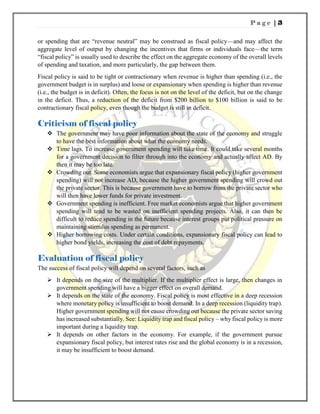 P a g e | 3
or spending that are “revenue neutral” may be construed as fiscal policy—and may affect the
aggregate level of output by changing the incentives that firms or individuals face—the term
“fiscal policy” is usually used to describe the effect on the aggregate economy of the overall levels
of spending and taxation, and more particularly, the gap between them.
Fiscal policy is said to be tight or contractionary when revenue is higher than spending (i.e., the
government budget is in surplus) and loose or expansionary when spending is higher than revenue
(i.e., the budget is in deficit). Often, the focus is not on the level of the deficit, but on the change
in the deficit. Thus, a reduction of the deficit from $200 billion to $100 billion is said to be
contractionary fiscal policy, even though the budget is still in deficit.
Criticism of fiscal policy
 The government may have poor information about the state of the economy and struggle
to have the best information about what the economy needs.
 Time lags. To increase government spending will take time. It could take several months
for a government decision to filter through into the economy and actually affect AD. By
then it may be too late.
 Crowding out. Some economists argue that expansionary fiscal policy (higher government
spending) will not increase AD, because the higher government spending will crowd out
the private sector. This is because government have to borrow from the private sector who
will then have lower funds for private investment.
 Government spending is inefficient. Free market economists argue that higher government
spending will tend to be wasted on inefficient spending projects. Also, it can then be
difficult to reduce spending in the future because interest groups put political pressure on
maintaining stimulus spending as permanent.
 Higher borrowing costs. Under certain conditions, expansionary fiscal policy can lead to
higher bond yields, increasing the cost of debt repayments.
Evaluation of fiscal policy
The success of fiscal policy will depend on several factors, such as
 It depends on the size of the multiplier. If the multiplier effect is large, then changes in
government spending will have a bigger effect on overall demand.
 It depends on the state of the economy. Fiscal policy is most effective in a deep recession
where monetary policy is insufficient to boost demand. In a deep recession (liquidity trap).
Higher government spending will not cause crowding out because the private sector saving
has increased substantially. See: Liquidity trap and fiscal policy – why fiscal policy is more
important during a liquidity trap.
 It depends on other factors in the economy. For example, if the government pursue
expansionary fiscal policy, but interest rates rise and the global economy is in a recession,
it may be insufficient to boost demand.
 
