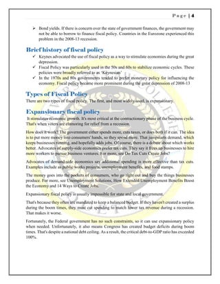 P a g e | 4
 Bond yields. If there is concern over the state of government finances, the government may
not be able to borrow to finance fiscal policy. Countries in the Eurozone experienced this
problem in the 2008-13 recession.
Brief history of fiscal policy
 Keynes advocated the use of fiscal policy as a way to stimulate economies during the great
depression.
 Fiscal Policy was particularly used in the 50s and 60s to stabilize economic cycles. These
policies were broadly referred to as ‘Keynesian’
 In the 1970s and 80s governments tended to prefer monetary policy for influencing the
economy. Fiscal policy became more prominent during the great depression of 2008-13
Types of Fiscal Policy
There are two types of fiscal policy. The first, and most widely-used, is expansionary.
Expansionary fiscal policy
It stimulates economic growth. It's most critical at the contractionary phase of the business cycle.
That's when voters are clamoring for relief from a recession.
How does it work? The government either spends more, cuts taxes, or does both if it can. The idea
is to put more money into consumers' hands, so they spend more. That jumpstarts demand, which
keeps businesses running, and hopefully adds jobs. Of course, there is a debate about which works
better. Advocates of supply-side economics prefer tax cuts. They say it frees up businesses to hire
more workers to pursue business ventures. For more, see Do Tax Cuts Create Jobs?
Advocates of demand-side economics say additional spending is more effective than tax cuts.
Examples include as public works projects, unemployment benefits, and food stamps.
The money goes into the pockets of consumers, who go right out and buy the things businesses
produce. For more, see Unemployment Solutions, How Extended Unemployment Benefits Boost
the Economy and 14 Ways to Create Jobs.
Expansionary fiscal policy is usually impossible for state and local government.
That's because they often are mandated to keep a balanced budget. If they haven't created a surplus
during the boom times, they must cut spending to match lower tax revenue during a recession.
That makes it worse.
Fortunately, the Federal government has no such constraints, so it can use expansionary policy
when needed. Unfortunately, it also means Congress has created budget deficits during boom
times. That's despite a national debt ceiling. As a result, the critical debt-to-GDP ratio has exceeded
100%.
 