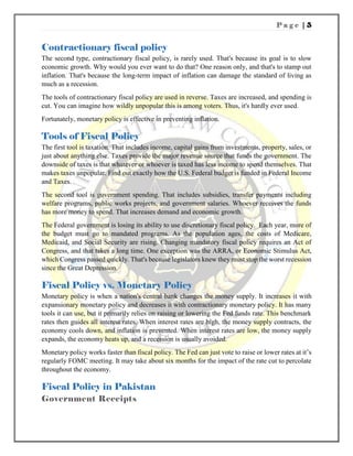 P a g e | 5
Contractionary fiscal policy
The second type, contractionary fiscal policy, is rarely used. That's because its goal is to slow
economic growth. Why would you ever want to do that? One reason only, and that's to stamp out
inflation. That's because the long-term impact of inflation can damage the standard of living as
much as a recession.
The tools of contractionary fiscal policy are used in reverse. Taxes are increased, and spending is
cut. You can imagine how wildly unpopular this is among voters. Thus, it's hardly ever used.
Fortunately, monetary policy is effective in preventing inflation.
Tools of Fiscal Policy
The first tool is taxation. That includes income, capital gains from investments, property, sales, or
just about anything else. Taxes provide the major revenue source that funds the government. The
downside of taxes is that whatever or whoever is taxed has less income to spend themselves. That
makes taxes unpopular. Find out exactly how the U.S. Federal budget is funded in Federal Income
and Taxes.
The second tool is government spending. That includes subsidies, transfer payments including
welfare programs, public works projects, and government salaries. Whoever receives the funds
has more money to spend. That increases demand and economic growth.
The Federal government is losing its ability to use discretionary fiscal policy. Each year, more of
the budget must go to mandated programs. As the population ages, the costs of Medicare,
Medicaid, and Social Security are rising. Changing mandatory fiscal policy requires an Act of
Congress, and that takes a long time. One exception was the ARRA, or Economic Stimulus Act,
which Congress passed quickly. That's because legislators knew they must stop the worst recession
since the Great Depression.
Fiscal Policy vs. Monetary Policy
Monetary policy is when a nation's central bank changes the money supply. It increases it with
expansionary monetary policy and decreases it with contractionary monetary policy. It has many
tools it can use, but it primarily relies on raising or lowering the Fed funds rate. This benchmark
rates then guides all interest rates. When interest rates are high, the money supply contracts, the
economy cools down, and inflation is prevented. When interest rates are low, the money supply
expands, the economy heats up, and a recession is usually avoided.
Monetary policy works faster than fiscal policy. The Fed can just vote to raise or lower rates at it’s
regularly FOMC meeting. It may take about six months for the impact of the rate cut to percolate
throughout the economy.
Fiscal Policy in Pakistan
Government Receipts
 