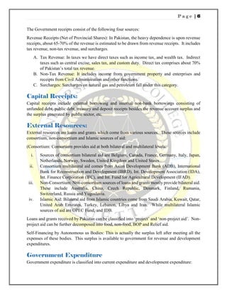 P a g e | 6
The Government receipts consist of the following four sources:
Revenue Receipts (Net of Provincial Shares): In Pakistan, the heavy dependence is upon revenue
receipts, about 65-70% of the revenue is estimated to be drawn from revenue receipts. It includes
tax revenue, non-tax revenue, and surcharges.
A. Tax Revenue: In taxes we have direct taxes such as income tax, and wealth tax. Indirect
taxes such as central excise, sales tax, and custom duty. Direct tax comprises about 70%
of Pakistan’s total tax revenue.
B. Non-Tax Revenue: It includes income from government property and enterprises and
receipts from Civil Administration and other functions.
C. Surcharges: Surcharges on natural gas and petroleum fall under this category.
Capital Receipts:
Capital receipts include external borrowing and internal non-bank borrowings consisting of
unfunded debt, public debt, treasury and deposit receipts besides the revenue account surplus and
the surplus generated by public sector, etc.
External Resources:
External resources are loans and grants which come from various sources. These sources include
consortium, non-consortium and Islamic sources of aid:
(Consortium: Consortium provides aid at both bilateral and multilateral levels:
i. Sources of consortium bilateral aid are Belgium, Canada, France, Germany, Italy, Japan,
Netherlands, Norway, Sweden, United Kingdom and United States.
ii. Consortium multilateral aid comes from Asian Development Bank (ADB), International
Bank for Reconstruction and Development (IBRD), Int. Development Association (IDA),
Int. Finance Corporation (IFC), and Int. Fund for Agricultural Development (IFAD).
iii. Non-Consortium: Non-consortium sources of loans and grants mostly provide bilateral aid.
These include Australia, China, Czech Republic, Denmark, Finland, Rumania,
Switzerland, Russia and Yugoslavia.
iv. Islamic Aid: Bilateral aid from Islamic countries come from Saudi Arabia, Kuwait, Qatar,
United Arab Emirates, Turkey, Lebanon, Libya and Iran. While multilateral Islamic
sources of aid are OPEC Fund, and IDB.
Loans and grants received by Pakistan can be classified into ‘project’ and ‘non-project aid’. Non-
project aid can be further decomposed into food, non-food, BOP and Relief aid.
Self-Financing by Autonomous us Bodies: This is actually the surplus left after meeting all the
expenses of these bodies. This surplus is available to government for revenue and development
expenditures.
Government Expenditure
Government expenditure is classified into current expenditure and development expenditure:
 