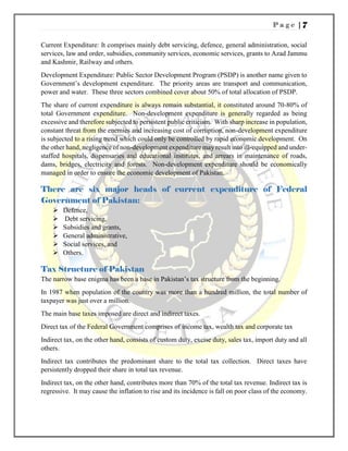 P a g e | 7
Current Expenditure: It comprises mainly debt servicing, defence, general administration, social
services, law and order, subsidies, community services, economic services, grants to Azad Jammu
and Kashmir, Railway and others.
Development Expenditure: Public Sector Development Program (PSDP) is another name given to
Government’s development expenditure. The priority areas are transport and communication,
power and water. These three sectors combined cover about 50% of total allocation of PSDP.
The share of current expenditure is always remain substantial, it constituted around 70-80% of
total Government expenditure. Non-development expenditure is generally regarded as being
excessive and therefore subjected to persistent public criticism. With sharp increase in population,
constant threat from the enemies and increasing cost of corruption, non-development expenditure
is subjected to a rising trend which could only be controlled by rapid economic development. On
the other hand, negligence of non-development expenditure may result into ill-equipped and under-
staffed hospitals, dispensaries and educational institutes, and arrears in maintenance of roads,
dams, bridges, electricity and forests. Non-development expenditure should be economically
managed in order to ensure the economic development of Pakistan.
There are six major heads of current expenditure of Federal
Government of Pakistan:
 Defence,
 Debt servicing,
 Subsidies and grants,
 General administrative,
 Social services, and
 Others.
Tax Structure of Pakistan
The narrow base enigma has been a base in Pakistan’s tax structure from the beginning.
In 1987 when population of the country was more than a hundred million, the total number of
taxpayer was just over a million.
The main base taxes imposed are direct and indirect taxes.
Direct tax of the Federal Government comprises of income tax, wealth tax and corporate tax
Indirect tax, on the other hand, consists of custom duty, excise duty, sales tax, import duty and all
others.
Indirect tax contributes the predominant share to the total tax collection. Direct taxes have
persistently dropped their share in total tax revenue.
Indirect tax, on the other hand, contributes more than 70% of the total tax revenue. Indirect tax is
regressive. It may cause the inflation to rise and its incidence is fall on poor class of the economy.
 