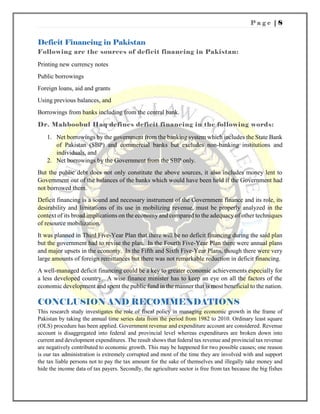 P a g e | 8
Deficit Financing in Pakistan
Following are the sources of deficit financing in Pakistan:
Printing new currency notes
Public borrowings
Foreign loans, aid and grants
Using previous balances, and
Borrowings from banks including from the central bank.
Dr. Mahboobul Haq defines deficit financing in the following words:
1. Net borrowings by the government from the banking system which includes the State Bank
of Pakistan (SBP) and commercial banks but excludes non-banking institutions and
individuals, and
2. Net borrowings by the Government from the SBP only.
But the public debt does not only constitute the above sources, it also includes money lent to
Government out of the balances of the banks which would have been held if the Government had
not borrowed them.
Deficit financing is a sound and necessary instrument of the Government finance and its role, its
desirability and limitations of its use in mobilizing revenue, must be properly analyzed in the
context of its broad implications on the economy and compared to the adequacy of other techniques
of resource mobilization.
It was planned in Third Five-Year Plan that there will be no deficit financing during the said plan
but the government had to revise the plan. In the Fourth Five-Year Plan there were annual plans
and major upsets in the economy. In the Fifth and Sixth Five-Year Plans, though there were very
large amounts of foreign remittances but there was not remarkable reduction in deficit financing.
A well-managed deficit financing could be a key to greater economic achievements especially for
a less developed country. A wise finance minister has to keep an eye on all the factors of the
economic development and spent the public fund in the manner that is most beneficial to the nation.
CONCLUSION AND RECOMMENDATIONS
This research study investigates the role of fiscal policy in managing economic growth in the frame of
Pakistan by taking the annual time series data from the period from 1982 to 2010. Ordinary least square
(OLS) procedure has been applied. Government revenue and expenditure account are considered. Revenue
account is disaggregated into federal and provincial level whereas expenditures are broken down into
current and development expenditures. The result shows that federal tax revenue and provincial tax revenue
are negatively contributed to economic growth. This may be happened for two possible causes; one reason
is our tax administration is extremely corrupted and most of the time they are involved with and support
the tax liable persons not to pay the tax amount for the sake of themselves and illegally take money and
hide the income data of tax payers. Secondly, the agriculture sector is free from tax because the big fishes
 