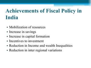 Achievements of Fiscal Policy in
India
• Mobilization of resources
• Increase in savings
• Increase in capital formation
• Incentives to investment
• Reduction in Income and wealth Inequalities
• Reduction in inter regional variations
 