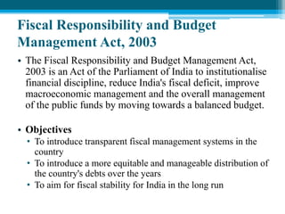 Fiscal Responsibility and Budget
Management Act, 2003
• The Fiscal Responsibility and Budget Management Act,
2003 is an Act of the Parliament of India to institutionalise
financial discipline, reduce India's fiscal deficit, improve
macroeconomic management and the overall management
of the public funds by moving towards a balanced budget.
• Objectives
• To introduce transparent fiscal management systems in the
country
• To introduce a more equitable and manageable distribution of
the country's debts over the years
• To aim for fiscal stability for India in the long run
 