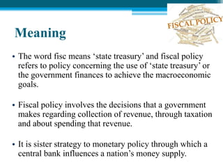 Meaning
• The word fisc means ‘state treasury’ and fiscal policy
refers to policy concerning the use of ‘state treasury’ or
the government finances to achieve the macroeconomic
goals.
• Fiscal policy involves the decisions that a government
makes regarding collection of revenue, through taxation
and about spending that revenue.
• It is sister strategy to monetary policy through which a
central bank influences a nation’s money supply.
 