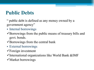 Public Debts
“ public debt is defined as any money owned by a
government agency”
• Internal borrowings
Borrowings from the public means of treasury bills and
govt. bonds.
Borrowings from the central bank
• External borrowings
Foreign investment
International organizations like World Bank &IMF
Market borrowings
 