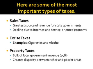  SalesTaxes
 Greatest source of revenue for state governments
 Decline due to Internet and service-oriented economy
 ExciseTaxes
 Examples: Cigarettes and Alcohol
 PropertyTaxes
 Bulk of local government revenue (75%)
 Creates disparity between richer and poorer areas
 