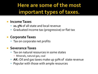  IncomeTaxes
 21.5% of all state and local revenue
 Graduated income tax (progressive) or flat tax
 CorporateTaxes
 Tax on corporate net profits
 SeveranceTaxes
 Tax on natural resources in some states
▪ Minerals, natural gas, coal
 AK: Oil and gas taxes make up 50% of state revenue
 Popular with those with ample resources
 