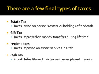  EstateTax
 Taxes levied on person’s estate or holdings after death
 GiftTax
 Taxes improved on money transfers during lifetime
 “Pole”Taxes
 Taxes imposed on escort services in Utah
 JockTax
 Pro athletes file and pay tax on games played in areas
 