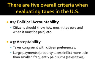  #4: Political Accountability
 Citizens should know how much they owe and
when it must be paid, etc.
 #5: Acceptability
 Taxes congruent with citizen preferences.
 Large payments (property taxes) inflict more pain
than smaller, frequently paid sums (sales taxes).
 