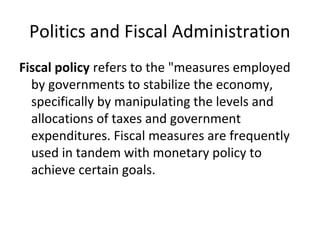 Politics and Fiscal Administration
Fiscal policy refers to the "measures employed
by governments to stabilize the economy,
specifically by manipulating the levels and
allocations of taxes and government
expenditures. Fiscal measures are frequently
used in tandem with monetary policy to
achieve certain goals.
 