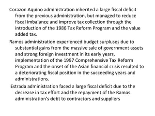 Corazon Aquino administration inherited a large fiscal deficit
from the previous administration, but managed to reduce
fiscal imbalance and improve tax collection through the
introduction of the 1986 Tax Reform Program and the value
added tax.
Ramos administration experienced budget surpluses due to
substantial gains from the massive sale of government assets
and strong foreign investment in its early years,
implementation of the 1997 Comprehensive Tax Reform
Program and the onset of the Asian financial crisis resulted to
a deteriorating fiscal position in the succeeding years and
administrations.
Estrada administration faced a large fiscal deficit due to the
decrease in tax effort and the repayment of the Ramos
administration’s debt to contractors and suppliers
 