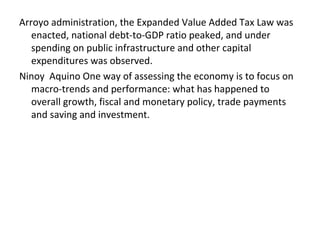 Arroyo administration, the Expanded Value Added Tax Law was
enacted, national debt-to-GDP ratio peaked, and under
spending on public infrastructure and other capital
expenditures was observed.
Ninoy Aquino One way of assessing the economy is to focus on
macro-trends and performance: what has happened to
overall growth, fiscal and monetary policy, trade payments
and saving and investment.
 
