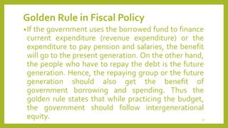 Golden Rule in Fiscal Policy
•If the government uses the borrowed fund to finance
current expenditure (revenue expenditure) or the
expenditure to pay pension and salaries, the benefit
will go to the present generation. On the other hand,
the people who have to repay the debt is the future
generation. Hence, the repaying group or the future
generation should also get the benefit of
government borrowing and spending. Thus the
golden rule states that while practicing the budget,
the government should follow intergenerational
equity. 10
 