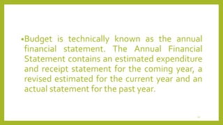 •Budget is technically known as the annual
financial statement. The Annual Financial
Statement contains an estimated expenditure
and receipt statement for the coming year, a
revised estimated for the current year and an
actual statement for the past year.
12
 