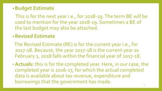 •Budget Estimate
This is for the next year i.e., for 2018-19.The term BE will be
used to mention for the year 2018-19. Sometimes a BE of
the last budget may also be attached.
•Revised Estimate
The Revised Estimate (RE) is for the current year i.e., for
2017-18. Because, the year 2017-18 is the current year as
February 1, 2018 falls within the financial year of 2017-18.
• Actuals: this is for the completed year. Here, in our case, the
completed year is 2016-17, for which the actual completed
data is available about tax revenue, expenditure and
borrowings that the government has made. 15
 