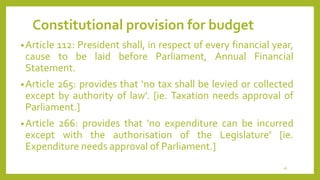 Constitutional provision for budget
•Article 112: President shall, in respect of every financial year,
cause to be laid before Parliament, Annual Financial
Statement.
•Article 265: provides that ‘no tax shall be levied or collected
except by authority of law’. [ie. Taxation needs approval of
Parliament.]
•Article 266: provides that ‘no expenditure can be incurred
except with the authorisation of the Legislature’ [ie.
Expenditure needs approval of Parliament.]
16
 