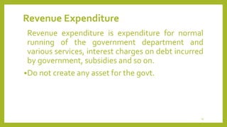 Revenue Expenditure
Revenue expenditure is expenditure for normal
running of the government department and
various services, interest charges on debt incurred
by government, subsidies and so on.
Do not create any asset for the govt.
25
 