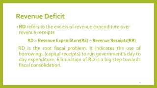 Revenue Deficit
•RD refers to the excess of revenue expenditure over
revenue receipts
RD = Revenue Expenditure(RE) – Revenue Receipts(RR)
RD is the root fiscal problem. It indicates the use of
borrowings (capital receipts) to run government’s day to
day expenditure. Elimination of RD is a big step towards
fiscal consolidation.
34
 