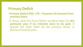 Primary Deficit
•Primary Deficit (PD) = FD – Payment of Interests from
previous loans.
It shows what the Fiscal Deficit would’ve been for this
particular year if no interests were to be paid. It
ignores the loans taken by the previous Govts. in
previous financial years.
36
 