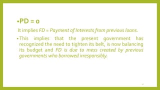 •PD = 0
It implies FD = Payment of Interests from previous loans.
•This implies that the present government has
recognized the need to tighten its belt, is now balancing
its budget and FD is due to mess created by previous
governments who borrowed irresponsibly.
37
 