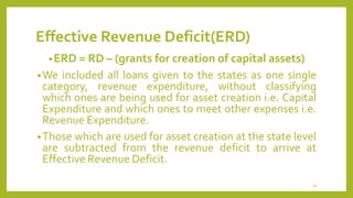 Effective Revenue Deficit(ERD)
•ERD = RD – (grants for creation of capital assets)
•We included all loans given to the states as one single
category, revenue expenditure, without classifying
which ones are being used for asset creation i.e. Capital
Expenditure and which ones to meet other expenses i.e.
Revenue Expenditure.
•Those which are used for asset creation at the state level
are subtracted from the revenue deficit to arrive at
Effective Revenue Deficit.
39
 