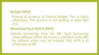 Budget Deficit
Printing of currency to finance budget. This is highly
inflationary. This practice is not existing in India right
now.
Monetized Fiscal Deficit (MFD)
Indicate borrowings from the RBI. Such borrowings
create inflation. When the money is paid back to the RBI,
the inflation effect may be reduced. Still, MFD is as
inflationary as BD.
40
 