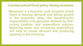 Countercyclical fiscal policy during recession
•Recession is a business cycle situation where
there is slowing demand and falling growth
in the economy. Here, the Government’s
responsibility is to generate demand by fine-
tuning taxation and expenditure policies.
Reducing taxes and increasing expenditure
will help to create demand and producing
upswing in the economy.
4
 