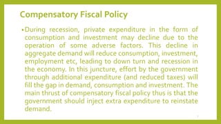 Compensatory Fiscal Policy
•During recession, private expenditure in the form of
consumption and investment may decline due to the
operation of some adverse factors. This decline in
aggregate demand will reduce consumption, investment,
employment etc, leading to down turn and recession in
the economy. In this juncture, effort by the government
through additional expenditure (and reduced taxes) will
fill the gap in demand, consumption and investment. The
main thrust of compensatory fiscal policy thus is that the
government should inject extra expenditure to reinstate
demand.
7
 