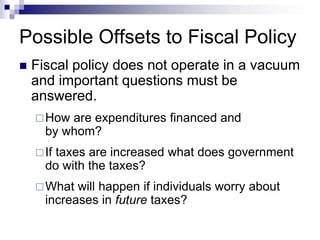 Possible Offsets to Fiscal Policy
 Fiscal policy does not operate in a vacuum
and important questions must be
answered.
How are expenditures financed and
by whom?
If taxes are increased what does government
do with the taxes?
What will happen if individuals worry about
increases in future taxes?
 