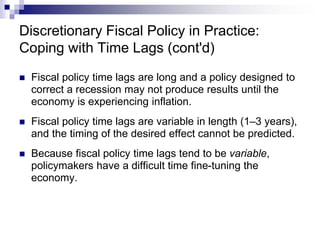 Discretionary Fiscal Policy in Practice:
Coping with Time Lags (cont'd)
 Fiscal policy time lags are long and a policy designed to
correct a recession may not produce results until the
economy is experiencing inflation.
 Fiscal policy time lags are variable in length (1–3 years),
and the timing of the desired effect cannot be predicted.
 Because fiscal policy time lags tend to be variable,
policymakers have a difficult time fine-tuning the
economy.
 