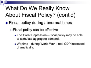 What Do We Really Know
About Fiscal Policy? (cont'd)
 Fiscal policy during abnormal times
Fiscal policy can be effective
 The Great Depression—fiscal policy may be able
to stimulate aggregate demand.
 Wartime—during World War II real GDP increased
dramatically.
 