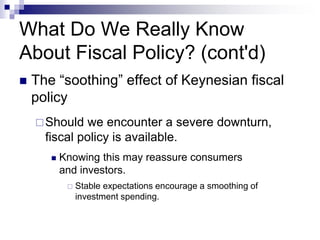 What Do We Really Know
About Fiscal Policy? (cont'd)
 The “soothing” effect of Keynesian fiscal
policy
Should we encounter a severe downturn,
fiscal policy is available.
 Knowing this may reassure consumers
and investors.
 Stable expectations encourage a smoothing of
investment spending.
 
