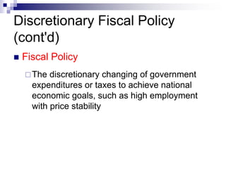 Discretionary Fiscal Policy
(cont'd)
 Fiscal Policy
The discretionary changing of government
expenditures or taxes to achieve national
economic goals, such as high employment
with price stability
 