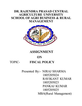 DR. RAJENDRA PRASAD CENTRAL
AGRICULTURE UNIVERSITY
SCHOOL OF AGRI BUSINESS & RURAL
MANAGEMENT
ASSIGNMENT
ON
TOPIC- FISCAL POLICY
Presented By:- NIRAJ SHARMA
1805205024
RAVIKANT KUMAR
1805205023
PANKAJ KUMAR
1805205025
MBA(Rural Management)
 
