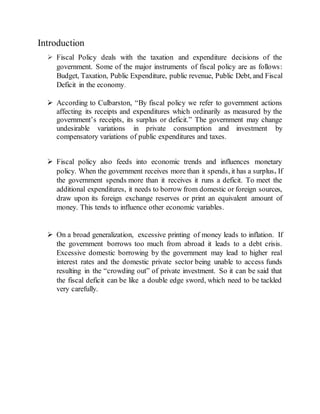 Introduction
 Fiscal Policy deals with the taxation and expenditure decisions of the
government. Some of the major instruments of fiscal policy are as follows:
Budget, Taxation, Public Expenditure, public revenue, Public Debt, and Fiscal
Deficit in the economy.
 According to Culbarston, “By fiscal policy we refer to government actions
affecting its receipts and expenditures which ordinarily as measured by the
government’s receipts, its surplus or deficit.” The government may change
undesirable variations in private consumption and investment by
compensatory variations of public expenditures and taxes.
 Fiscal policy also feeds into economic trends and influences monetary
policy. When the government receives more than it spends, it has a surplus. If
the government spends more than it receives it runs a deficit. To meet the
additional expenditures, it needs to borrow from domestic or foreign sources,
draw upon its foreign exchange reserves or print an equivalent amount of
money. This tends to influence other economic variables.
 On a broad generalization, excessive printing of money leads to inflation. If
the government borrows too much from abroad it leads to a debt crisis.
Excessive domestic borrowing by the government may lead to higher real
interest rates and the domestic private sector being unable to access funds
resulting in the “crowding out” of private investment. So it can be said that
the fiscal deficit can be like a double edge sword, which need to be tackled
very carefully.
 