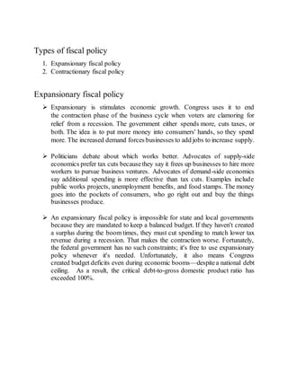 Types of fiscal policy
1. Expansionary fiscal policy
2. Contractionary fiscal policy
Expansionary fiscal policy
 Expansionary is stimulates economic growth. Congress uses it to end
the contraction phase of the business cycle when voters are clamoring for
relief from a recession. The government either spends more, cuts taxes, or
both. The idea is to put more money into consumers' hands, so they spend
more. The increased demand forces businesses to add jobs to increase supply.
 Politicians debate about which works better. Advocates of supply-side
economics prefer tax cuts becausethey say it frees up businesses to hire more
workers to pursue business ventures. Advocates of demand-side economics
say additional spending is more effective than tax cuts. Examples include
public works projects, unemployment benefits, and food stamps. The money
goes into the pockets of consumers, who go right out and buy the things
businesses produce.
 An expansionary fiscal policy is impossible for state and local governments
because they are mandated to keep a balanced budget. If they haven't created
a surplus during the boom times, they must cut spending to match lower tax
revenue during a recession. That makes the contraction worse. Fortunately,
the federal government has no such constraints; it's free to use expansionary
policy whenever it's needed. Unfortunately, it also means Congress
created budget deficits even during economic booms—despitea national debt
ceiling. As a result, the critical debt-to-gross domestic product ratio has
exceeded 100%.
 